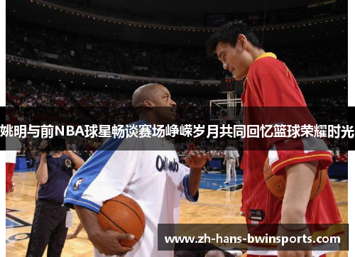 姚明与前NBA球星畅谈赛场峥嵘岁月共同回忆篮球荣耀时光