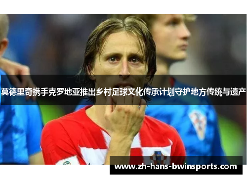 莫德里奇携手克罗地亚推出乡村足球文化传承计划守护地方传统与遗产