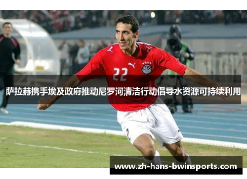 萨拉赫携手埃及政府推动尼罗河清洁行动倡导水资源可持续利用