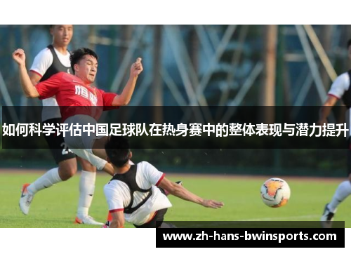 如何科学评估中国足球队在热身赛中的整体表现与潜力提升