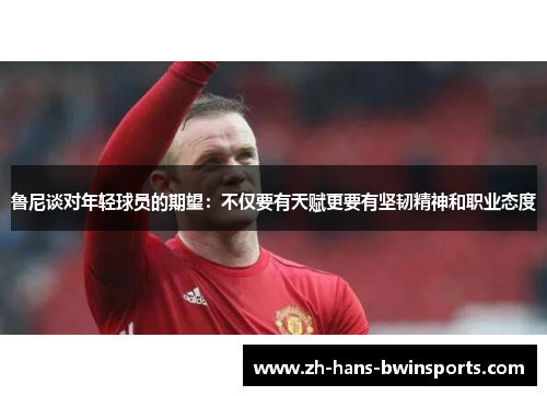 鲁尼谈对年轻球员的期望：不仅要有天赋更要有坚韧精神和职业态度